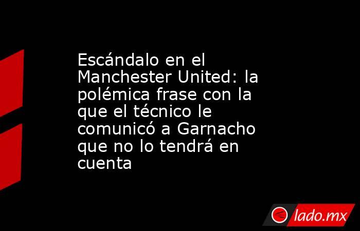 Escándalo en el Manchester United: la polémica frase con la que el técnico le comunicó a Garnacho que no lo tendrá en cuenta. Noticias en tiempo real