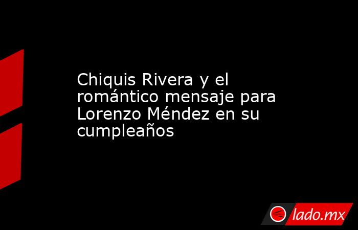 Chiquis Rivera y el romántico mensaje para Lorenzo Méndez en su cumpleaños. Noticias en tiempo real