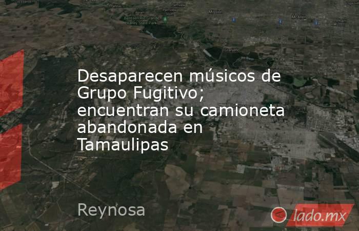 Desaparecen músicos de Grupo Fugitivo; encuentran su camioneta abandonada en Tamaulipas. Noticias en tiempo real