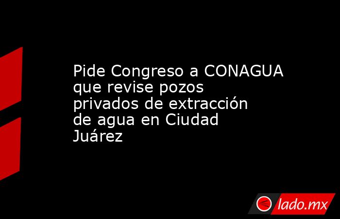 Pide Congreso a CONAGUA que revise pozos privados de extracción de agua en Ciudad Juárez. Noticias en tiempo real