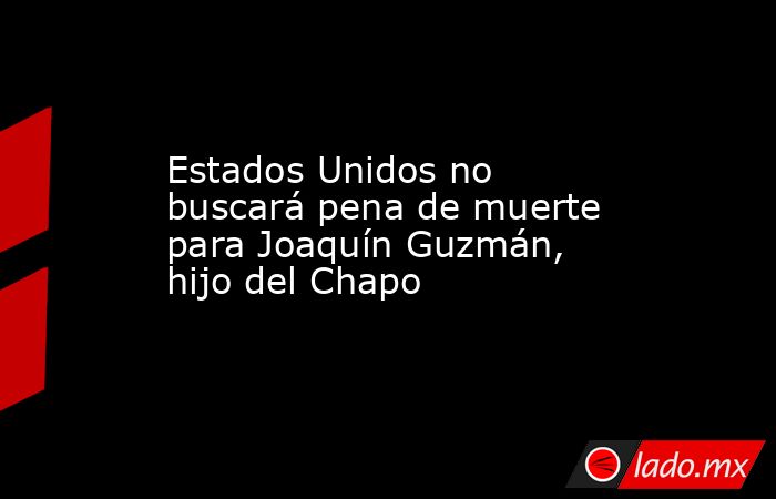 Estados Unidos no buscará pena de muerte para Joaquín Guzmán, hijo del Chapo. Noticias en tiempo real