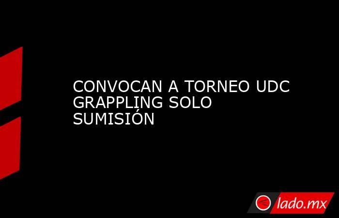 CONVOCAN A TORNEO UDC GRAPPLING SOLO SUMISIÓN. Noticias en tiempo real