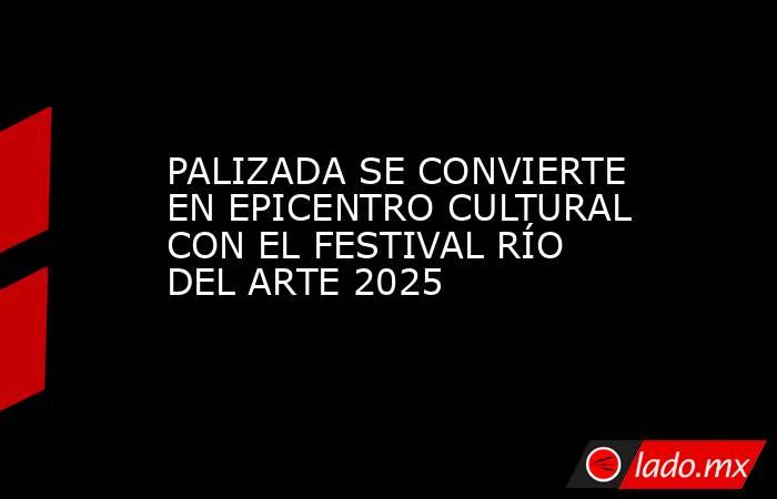 PALIZADA SE CONVIERTE EN EPICENTRO CULTURAL CON EL FESTIVAL RÍO DEL ARTE 2025. Noticias en tiempo real
