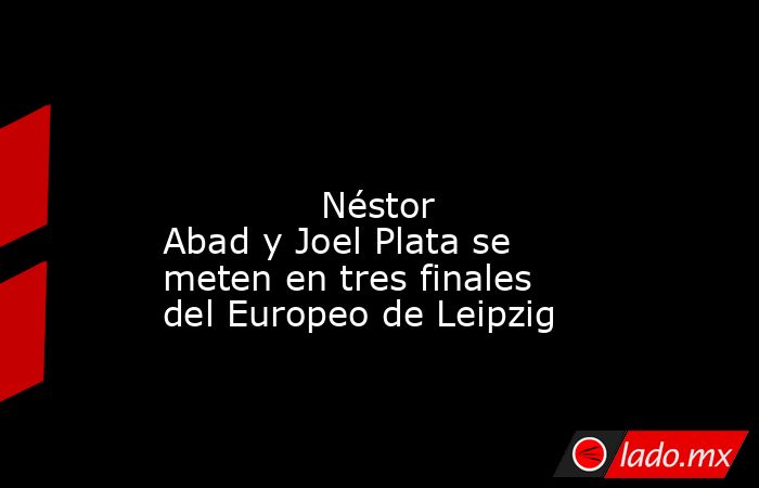                                                                                                                                      Néstor Abad y Joel Plata se meten en tres finales del Europeo de Leipzig                                                  . Noticias en tiempo real