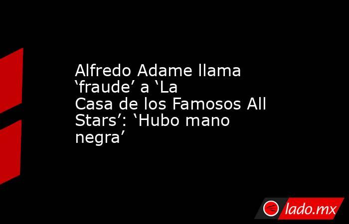 Alfredo Adame llama ‘fraude’ a ‘La Casa de los Famosos All Stars’: ‘Hubo mano negra’. Noticias en tiempo real