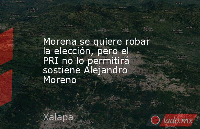 Morena se quiere robar la elección, pero el PRI no lo permitirá sostiene Alejandro Moreno. Noticias en tiempo real