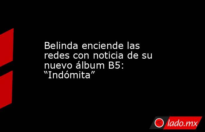 Belinda enciende las redes con noticia de su nuevo álbum B5: “Indómita”. Noticias en tiempo real