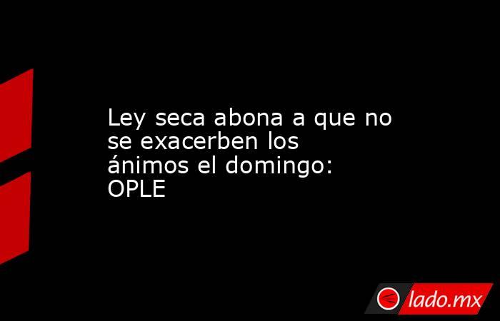Ley seca abona a que no se exacerben los ánimos el domingo: OPLE. Noticias en tiempo real