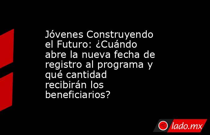 Jóvenes Construyendo el Futuro: ¿Cuándo abre la nueva fecha de registro al programa y qué cantidad recibirán los beneficiarios?. Noticias en tiempo real