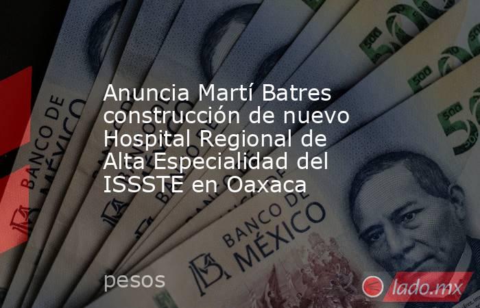 Anuncia Martí Batres construcción de nuevo Hospital Regional de Alta Especialidad del ISSSTE en Oaxaca. Noticias en tiempo real