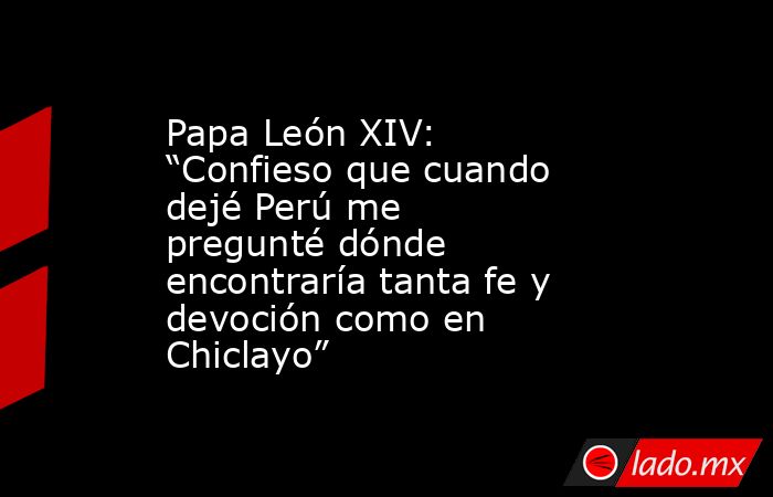 Papa León XIV: “Confieso que cuando dejé Perú me pregunté dónde encontraría tanta fe y devoción como en Chiclayo”. Noticias en tiempo real