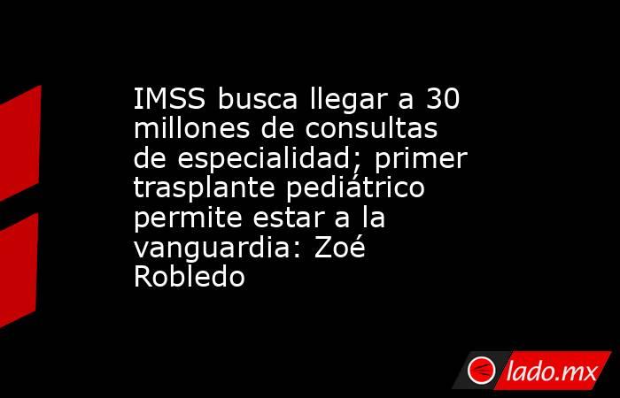 IMSS busca llegar a 30 millones de consultas de especialidad; primer trasplante pediátrico permite estar a la vanguardia: Zoé Robledo. Noticias en tiempo real