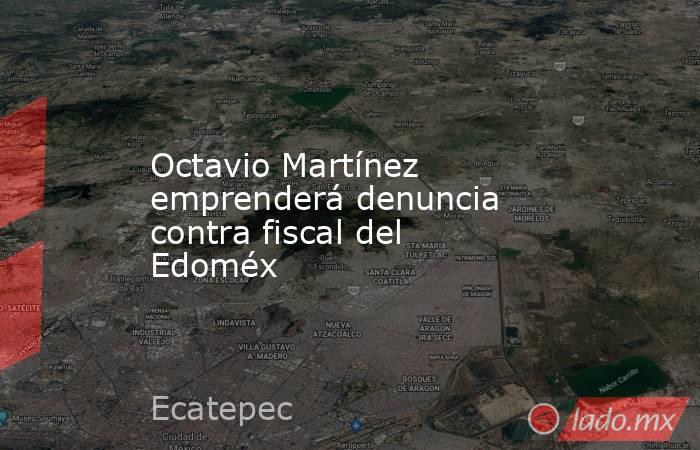 Octavio Martínez emprenderá denuncia contra fiscal del Edoméx. Noticias en tiempo real