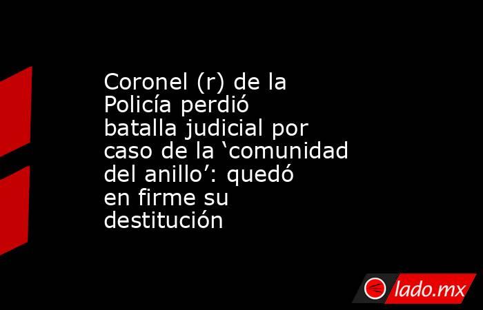 Coronel (r) de la Policía perdió batalla judicial por caso de la ‘comunidad del anillo’: quedó en firme su destitución. Noticias en tiempo real