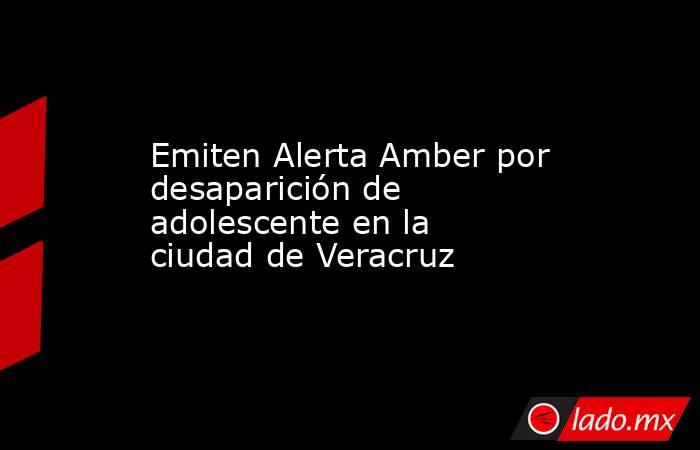 Emiten Alerta Amber por desaparición de adolescente en la ciudad de Veracruz. Noticias en tiempo real
