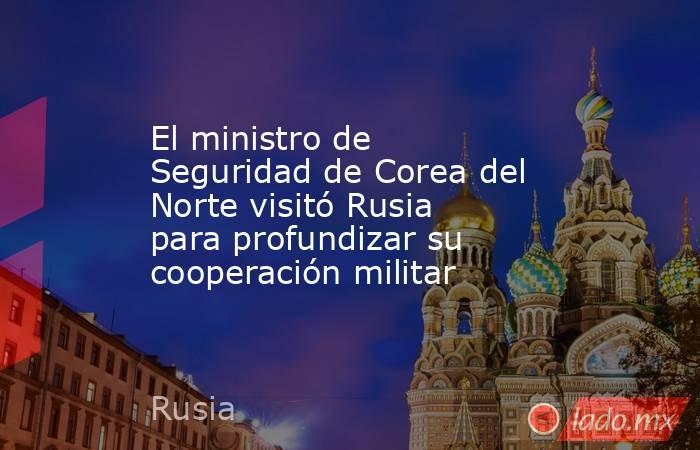 El ministro de Seguridad de Corea del Norte visitó Rusia para profundizar su cooperación militar . Noticias en tiempo real