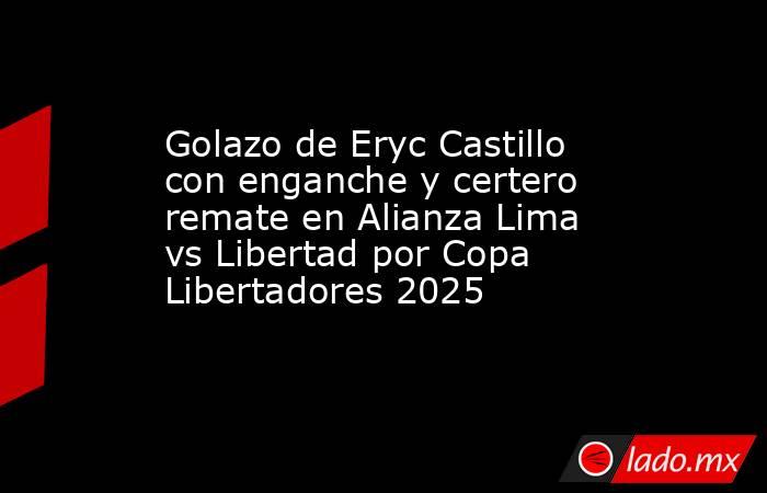 Golazo de Eryc Castillo con enganche y certero remate en Alianza Lima vs Libertad por Copa Libertadores 2025 . Noticias en tiempo real
