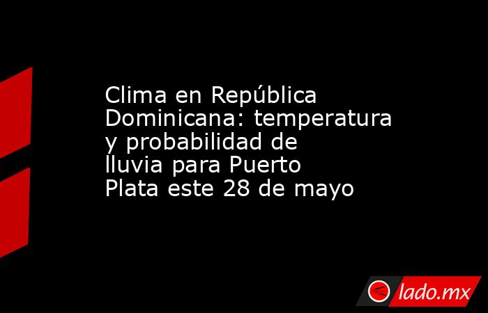 Clima en República Dominicana: temperatura y probabilidad de lluvia para Puerto Plata este 28 de mayo. Noticias en tiempo real