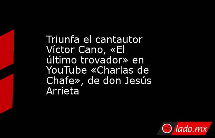 Triunfa el cantautor Víctor Cano, «El último trovador» en YouTube «Charlas de Chafe», de don Jesús Arrieta. Noticias en tiempo real