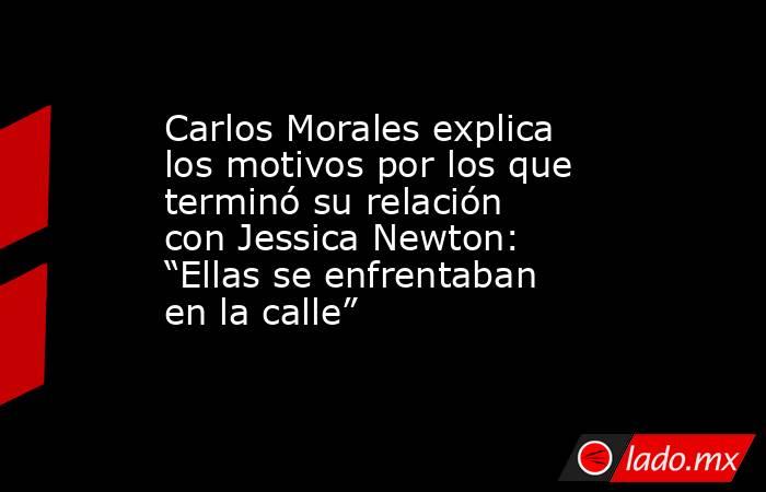 Carlos Morales explica los motivos por los que terminó su relación con Jessica Newton: “Ellas se enfrentaban en la calle”. Noticias en tiempo real