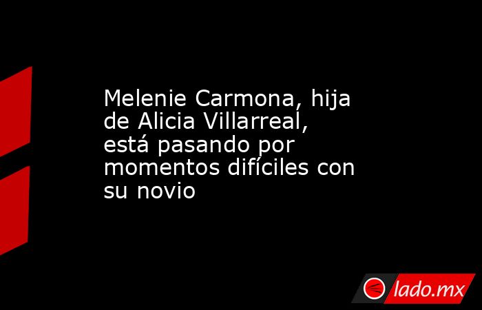 Melenie Carmona, hija de Alicia Villarreal, está pasando por momentos difíciles con su novio. Noticias en tiempo real