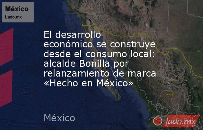El desarrollo económico se construye desde el consumo local: alcalde Bonilla por relanzamiento de marca «Hecho en México». Noticias en tiempo real