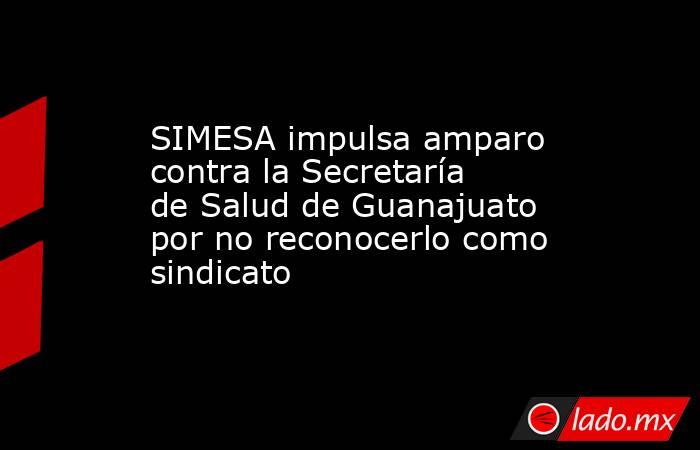 SIMESA impulsa amparo contra la Secretaría de Salud de Guanajuato por no reconocerlo como sindicato. Noticias en tiempo real