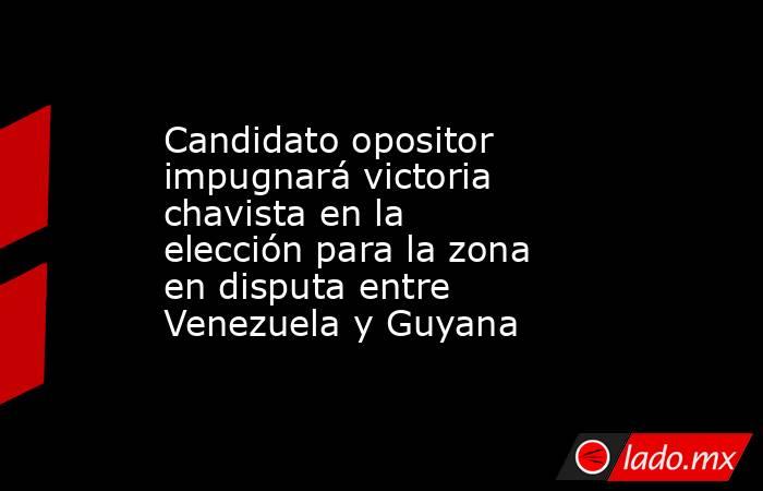 Candidato opositor impugnará victoria chavista en la elección para la zona en disputa entre Venezuela y Guyana . Noticias en tiempo real