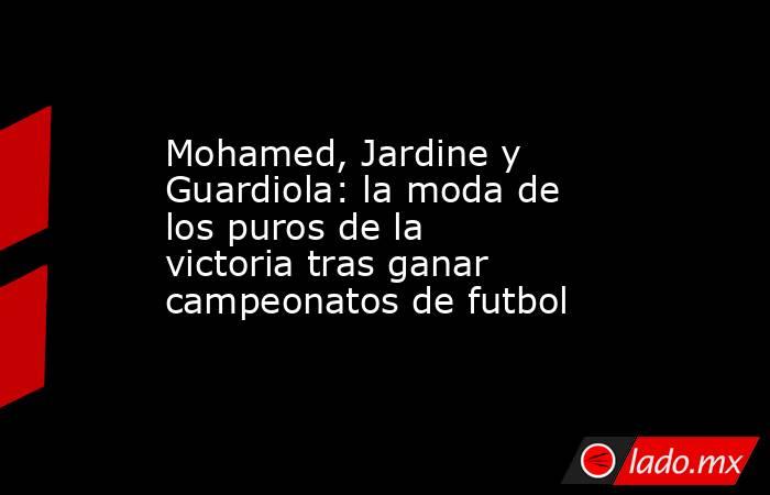 Mohamed, Jardine y Guardiola: la moda de los puros de la victoria tras ganar campeonatos de futbol. Noticias en tiempo real