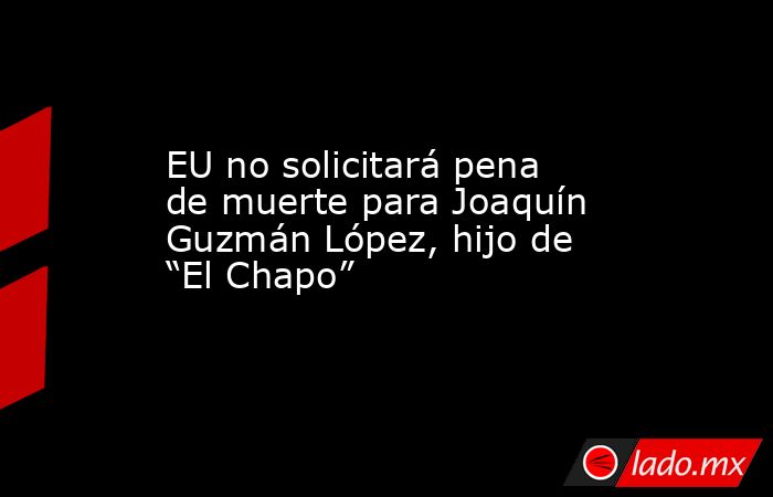 EU no solicitará pena de muerte para Joaquín Guzmán López, hijo de “El Chapo”. Noticias en tiempo real