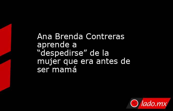 Ana Brenda Contreras aprende a “despedirse” de la mujer que era antes de ser mamá . Noticias en tiempo real