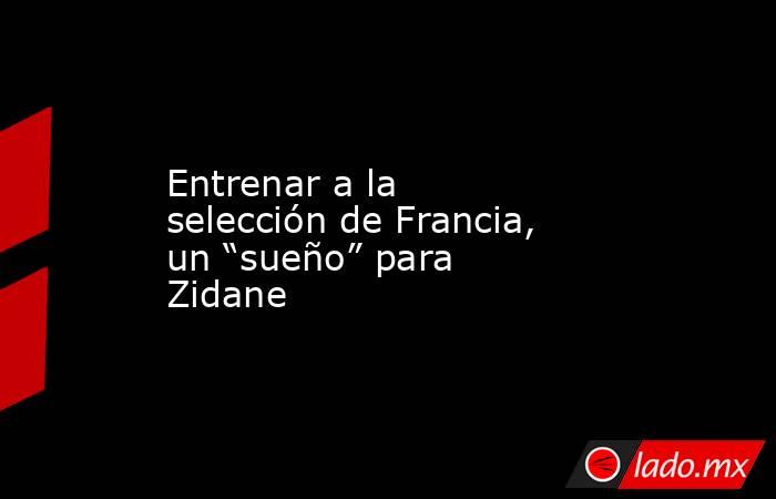 Entrenar a la selección de Francia, un “sueño” para Zidane. Noticias en tiempo real