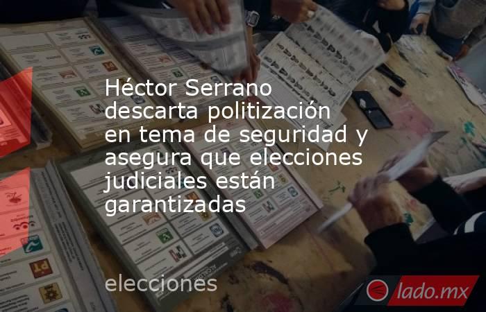 Héctor Serrano descarta politización en tema de seguridad y asegura que elecciones judiciales están garantizadas. Noticias en tiempo real
