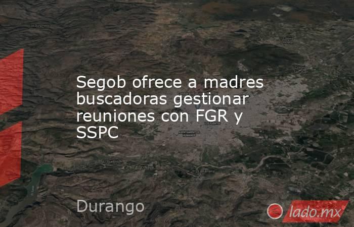 Segob ofrece a madres buscadoras gestionar reuniones con FGR y SSPC. Noticias en tiempo real