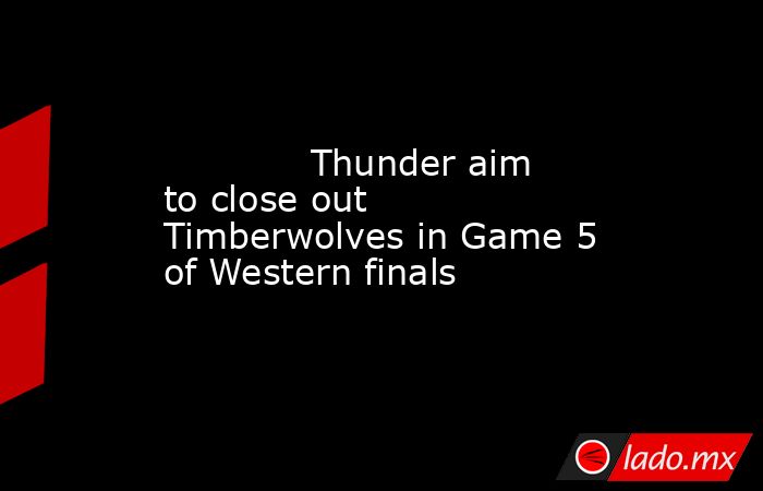             Thunder aim to close out Timberwolves in Game 5 of Western finals        . Noticias en tiempo real