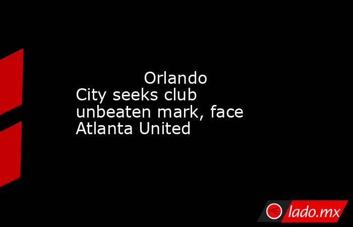             Orlando City seeks club unbeaten mark, face Atlanta United        . Noticias en tiempo real