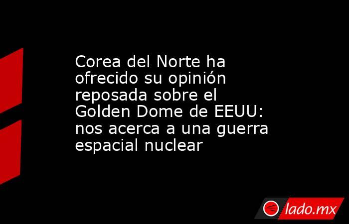 Corea del Norte ha ofrecido su opinión reposada sobre el Golden Dome de EEUU: nos acerca a una guerra espacial nuclear. Noticias en tiempo real