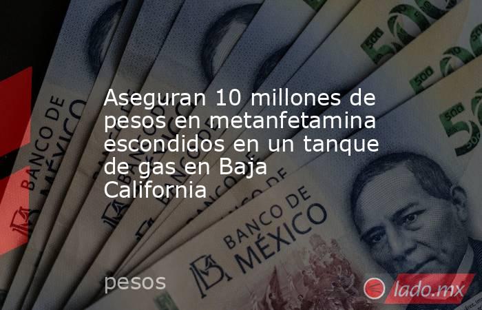 Aseguran 10 millones de pesos en metanfetamina escondidos en un tanque de gas en Baja California. Noticias en tiempo real