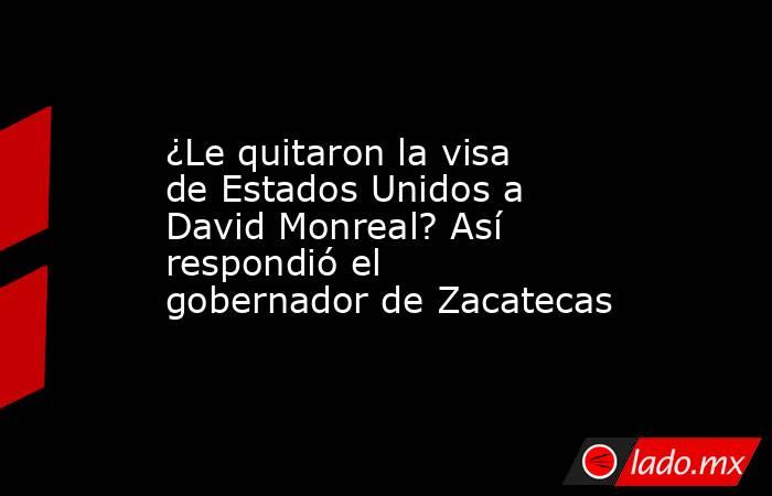¿Le quitaron la visa de Estados Unidos a David Monreal? Así respondió el gobernador de Zacatecas. Noticias en tiempo real