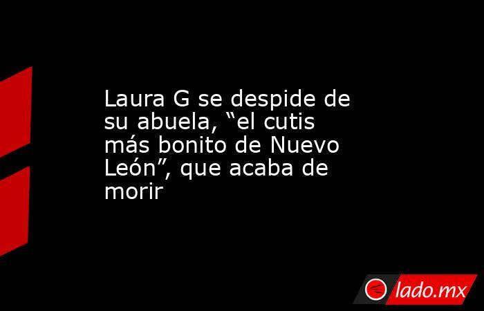 Laura G se despide de su abuela, “el cutis más bonito de Nuevo León”, que acaba de morir. Noticias en tiempo real