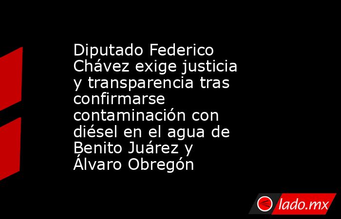 Diputado Federico Chávez exige justicia y transparencia tras confirmarse contaminación con diésel en el agua de Benito Juárez y Álvaro Obregón. Noticias en tiempo real