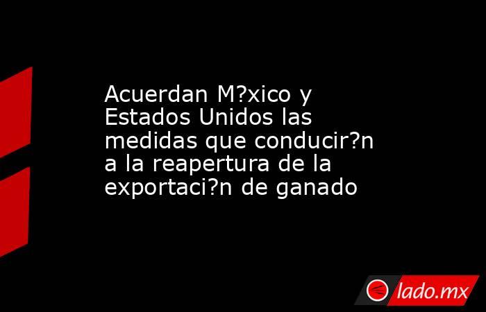 Acuerdan M?xico y Estados Unidos las medidas que conducir?n a la reapertura de la exportaci?n de ganado. Noticias en tiempo real