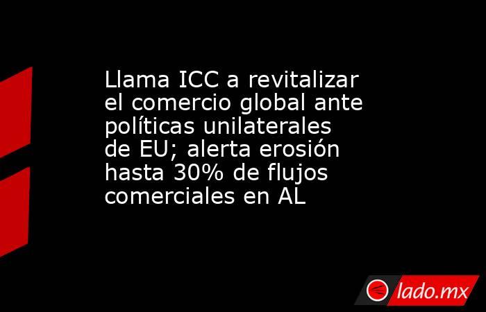 Llama ICC a revitalizar el comercio global ante políticas unilaterales de EU; alerta erosión hasta 30% de flujos comerciales en AL. Noticias en tiempo real