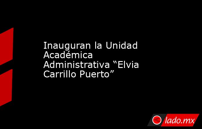 Inauguran la Unidad Académica Administrativa “Elvia Carrillo Puerto”. Noticias en tiempo real