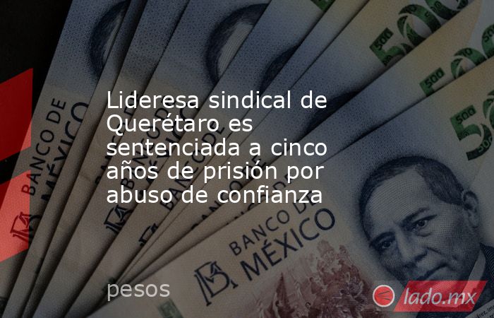 Lideresa sindical de Querétaro es sentenciada a cinco años de prisión por abuso de confianza. Noticias en tiempo real