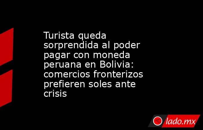 Turista queda sorprendida al poder pagar con moneda peruana en Bolivia: comercios fronterizos prefieren soles ante crisis. Noticias en tiempo real