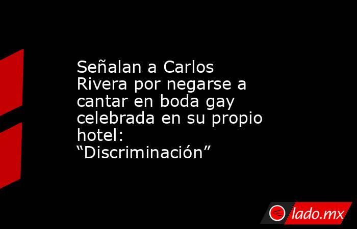 Señalan a Carlos Rivera por negarse a cantar en boda gay celebrada en su propio hotel: “Discriminación”. Noticias en tiempo real
