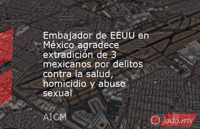 Embajador de EEUU en México agradece extradición de 3 mexicanos por delitos contra la salud, homicidio y abuso sexual. Noticias en tiempo real