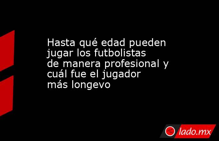 Hasta qué edad pueden jugar los futbolistas de manera profesional y cuál fue el jugador más longevo . Noticias en tiempo real