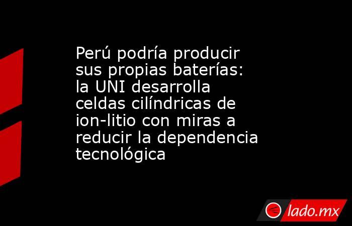 Perú podría producir sus propias baterías: la UNI desarrolla celdas cilíndricas de ion-litio con miras a reducir la dependencia tecnológica. Noticias en tiempo real